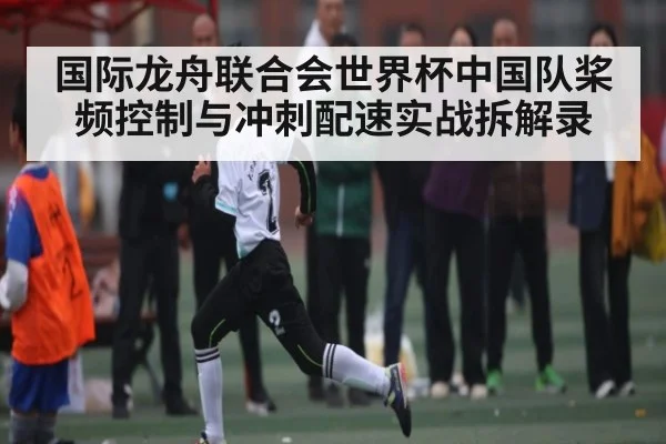 国际龙舟联合会世界杯中国队桨频控制与冲刺配速实战拆解录