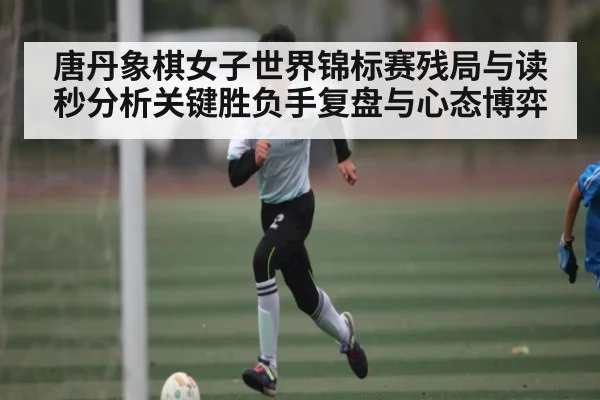 唐丹象棋女子世界锦标赛残局与读秒分析关键胜负手复盘与心态博弈
