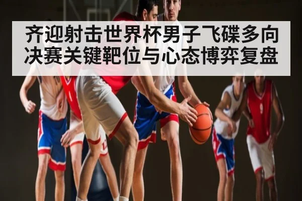 齐迎射击世界杯男子飞碟多向决赛关键靶位与心态博弈复盘